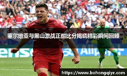 塞尔维亚与黑山激战正酣比分揭晓精彩瞬间回顾